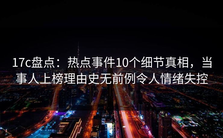17c盘点：热点事件10个细节真相，当事人上榜理由史无前例令人情绪失控