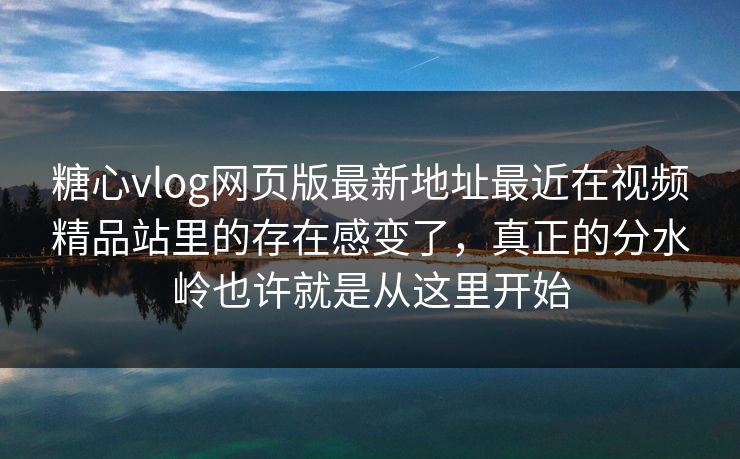 <strong>糖心vlog</strong>网页版最新地址最近在视频精品站里的存在感变了，真正的分水岭也许就是从这里开始