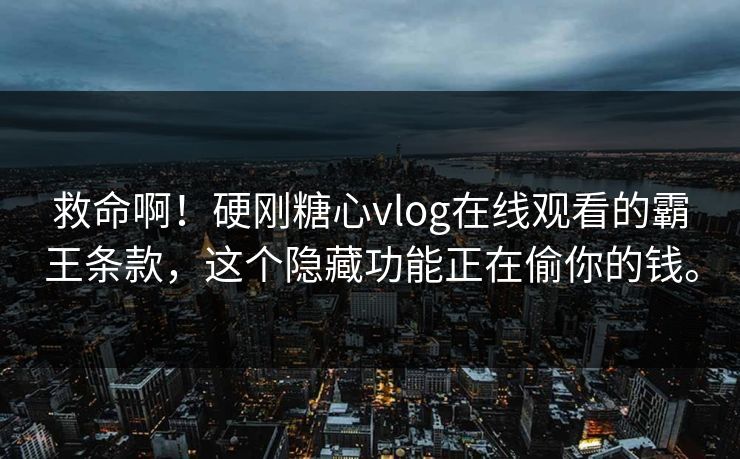 救命啊！硬刚糖心vlog在线观看的霸王条款，这个隐藏功能正在偷你的钱。