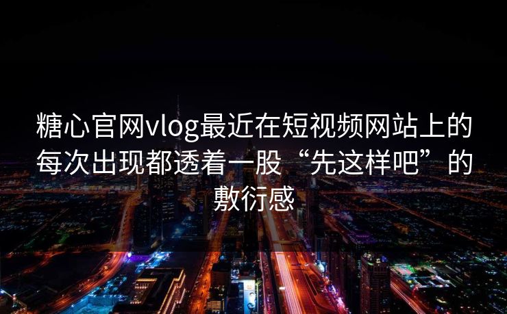 糖心官网vlog最近在短视频网站上的每次出现都透着一股“先这样吧”的敷衍感