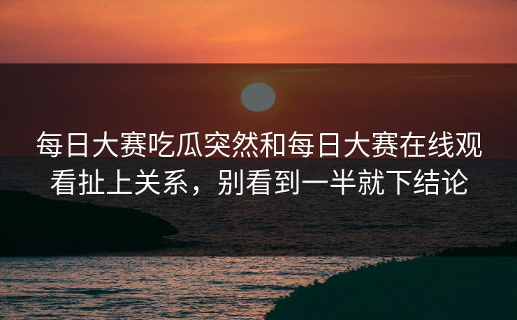 每日大赛吃瓜突然和每日大赛在线观看扯上关系，别看到一半就下结论