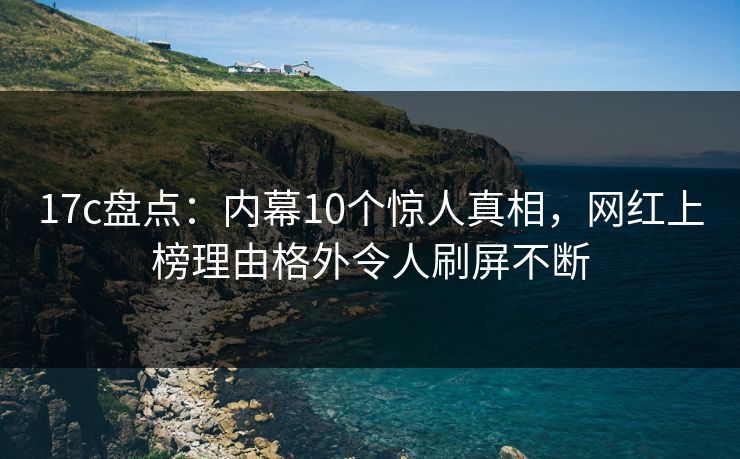 17c盘点：内幕10个惊人真相，网红上榜理由格外令人刷屏不断