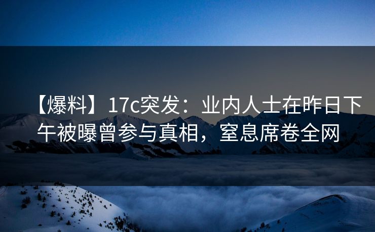 【爆料】17c突发：业内人士在昨日下午被曝曾参与真相，窒息席卷全网