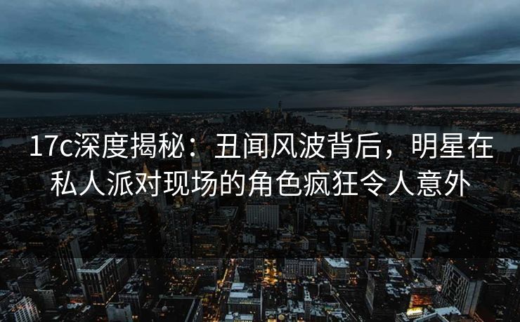 17c深度揭秘：丑闻风波背后，明星在私人派对现场的角色疯狂令人意外