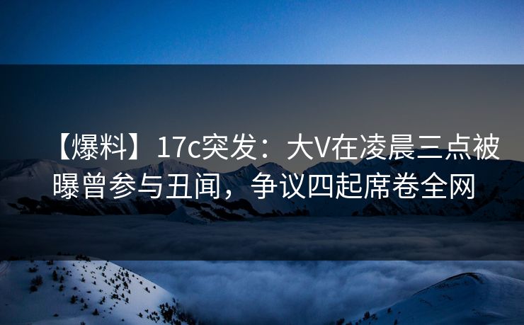 【爆料】17c突发：大V在凌晨三点被曝曾参与丑闻，争议四起席卷全网