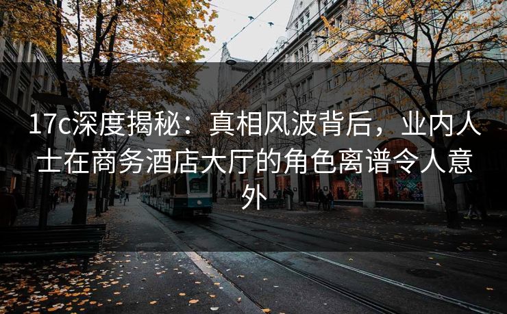 17c深度揭秘：真相风波背后，业内人士在商务酒店大厅的角色离谱令人意外