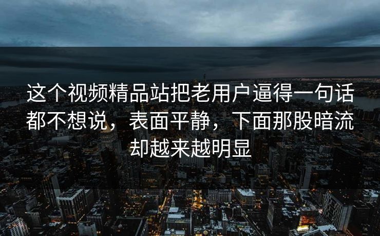 这个视频精品站把老用户逼得一句话都不想说，表面平静，下面那股暗流却越来越明显