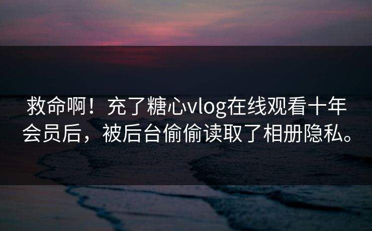 救命啊！充了<strong>糖心vlog</strong>在线观看十年会员后，被后台偷偷读取了相册隐私。