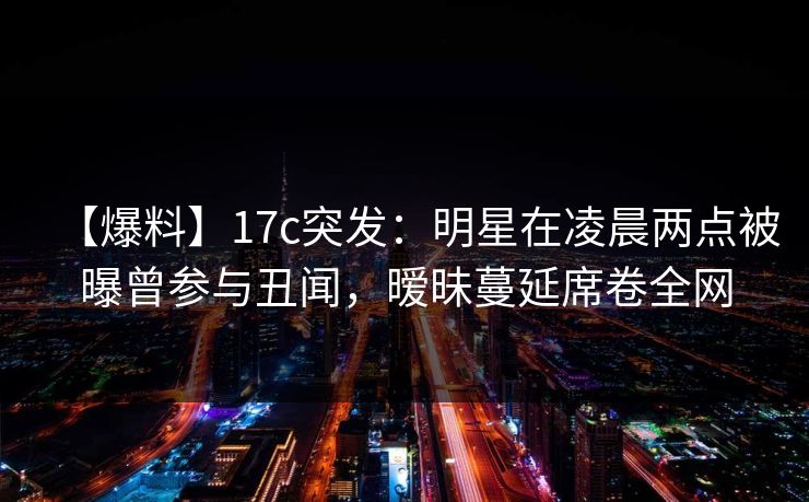 【爆料】17c突发：明星在凌晨两点被曝曾参与丑闻，暧昧蔓延席卷全网