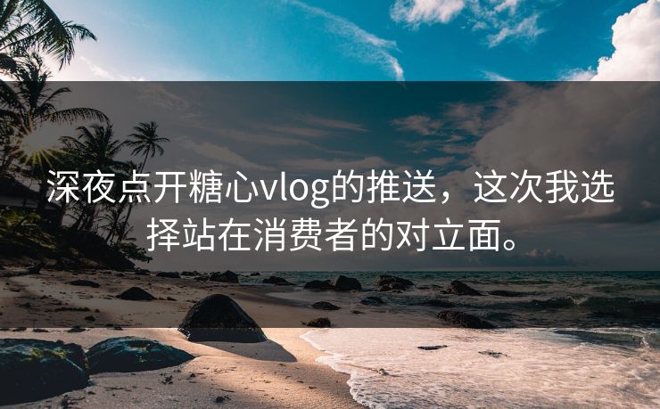 深夜点开<strong>糖心vlog</strong>的推送，这次我选择站在消费者的对立面。