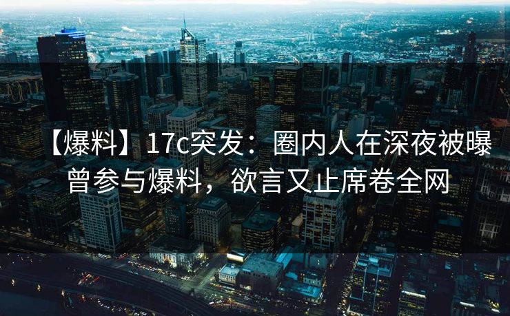 【爆料】17c突发：圈内人在深夜被曝曾参与爆料，欲言又止席卷全网