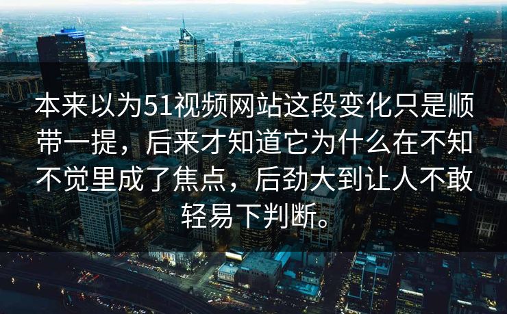 本来以为51视频网站这段变化只是顺带一提，后来才知道它为什么在不知不觉里成了焦点，后劲大到让人不敢轻易下判断。