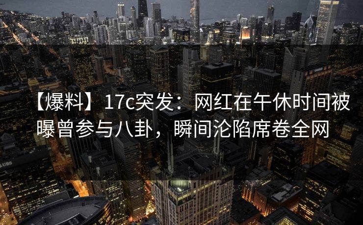 【爆料】17c突发：网红在午休时间被曝曾参与八卦，瞬间沦陷席卷全网