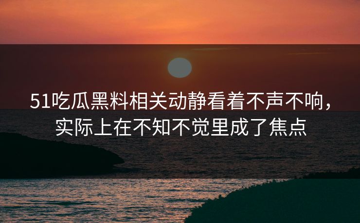 51吃瓜黑料相关动静看着不声不响，实际上在不知不觉里成了焦点