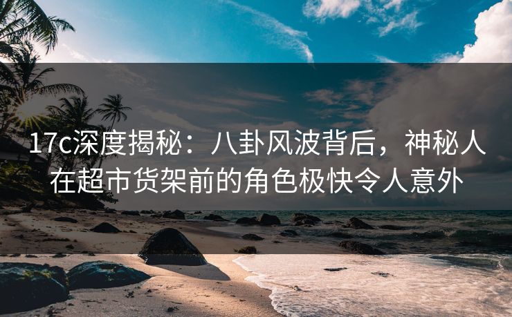 17c深度揭秘：八卦风波背后，神秘人在超市货架前的角色极快令人意外