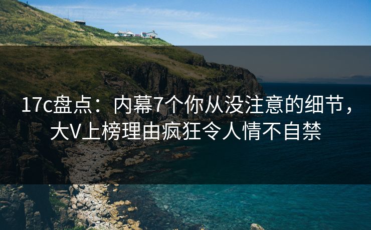 17c盘点：内幕7个你从没注意的细节，大V上榜理由疯狂令人情不自禁