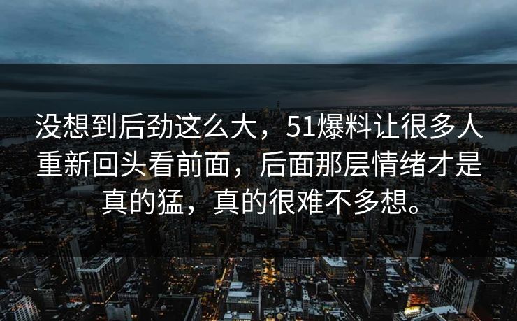 没想到后劲这么大，51爆料让很多人重新回头看前面，后面那层情绪才是真的猛，真的很难不多想。