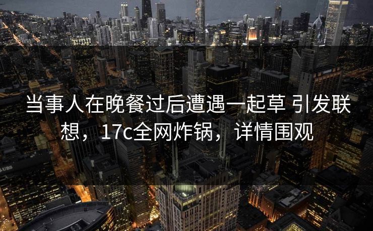 当事人在晚餐过后遭遇一起草 引发联想，17c全网炸锅，详情围观