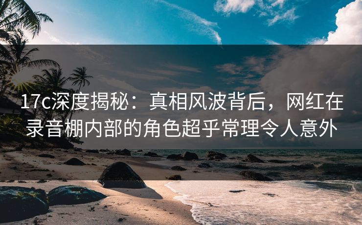 17c深度揭秘：真相风波背后，网红在录音棚内部的角色超乎常理令人意外