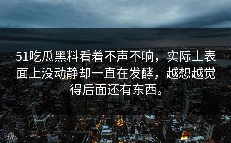 51吃瓜黑料看着不声不响，实际上表面上没动静却一直在发酵，越想越觉得后面还有东西。