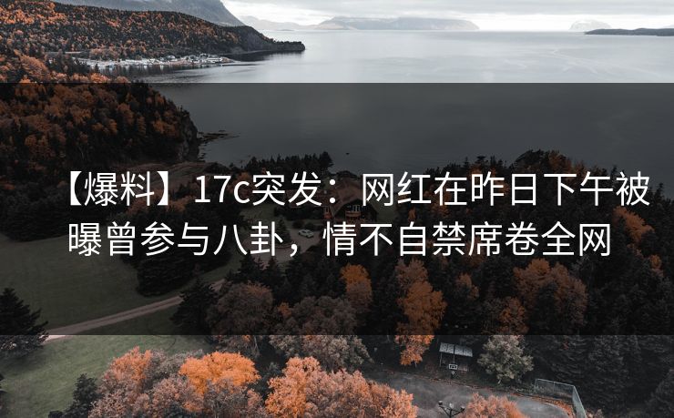 【爆料】17c突发：网红在昨日下午被曝曾参与八卦，情不自禁席卷全网