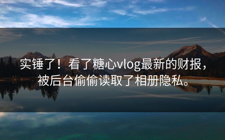 实锤了！看了<strong>糖心vlog</strong>最新的财报，被后台偷偷读取了相册隐私。
