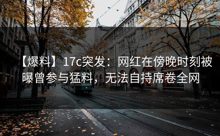 【爆料】17c突发：网红在傍晚时刻被曝曾参与猛料，无法自持席卷全网