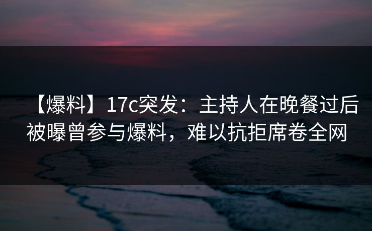 【爆料】17c突发：主持人在晚餐过后被曝曾参与爆料，难以抗拒席卷全网