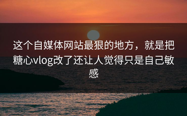 这个自媒体网站最狠的地方，就是把糖心vlog改了还让人觉得只是自己敏感