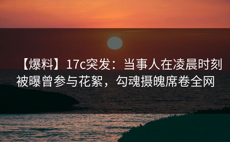 【爆料】17c突发：当事人在凌晨时刻被曝曾参与花絮，勾魂摄魄席卷全网