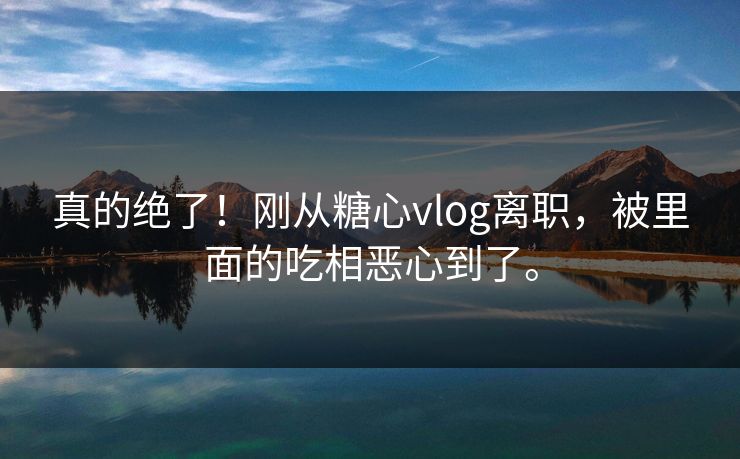 真的绝了！刚从糖心vlog离职，被里面的吃相恶心到了。