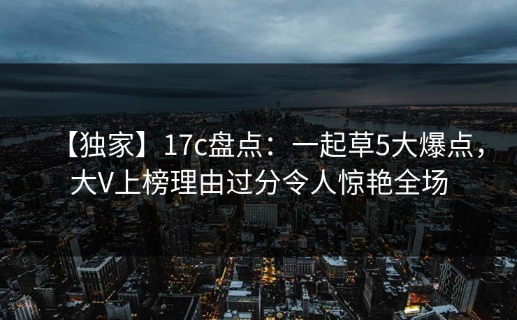 【独家】17c盘点：一起草5大爆点，大V上榜理由过分令人惊艳全场