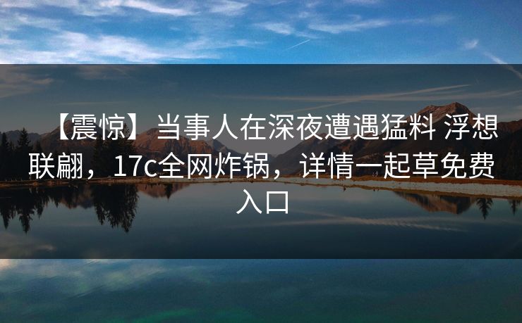 【震惊】当事人在深夜遭遇猛料 浮想联翩，17c全网炸锅，详情一起草免费入口