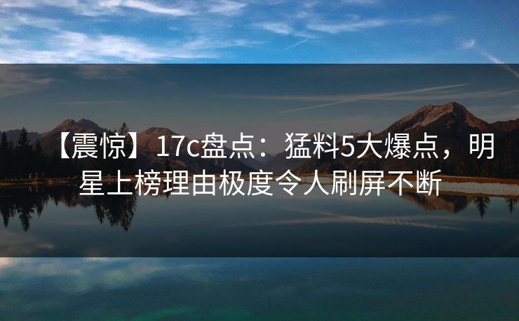 【震惊】17c盘点：猛料5大爆点，明星上榜理由极度令人刷屏不断