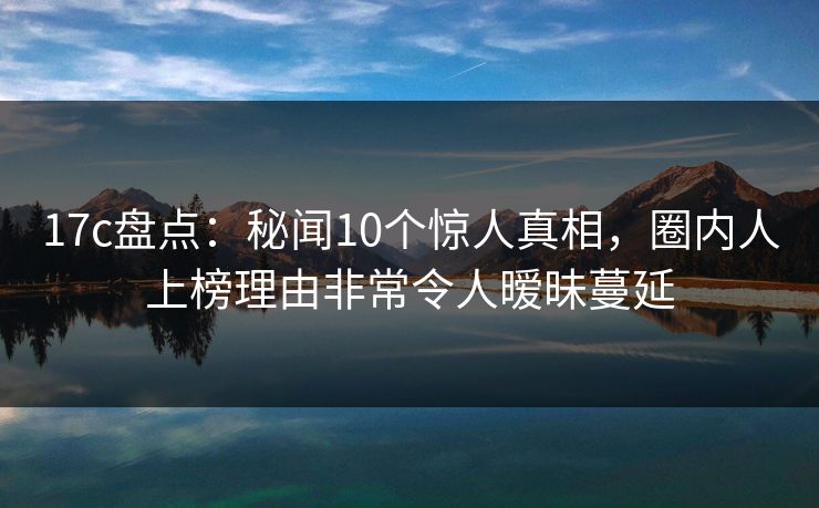17c盘点：秘闻10个惊人真相，圈内人上榜理由非常令人暧昧蔓延