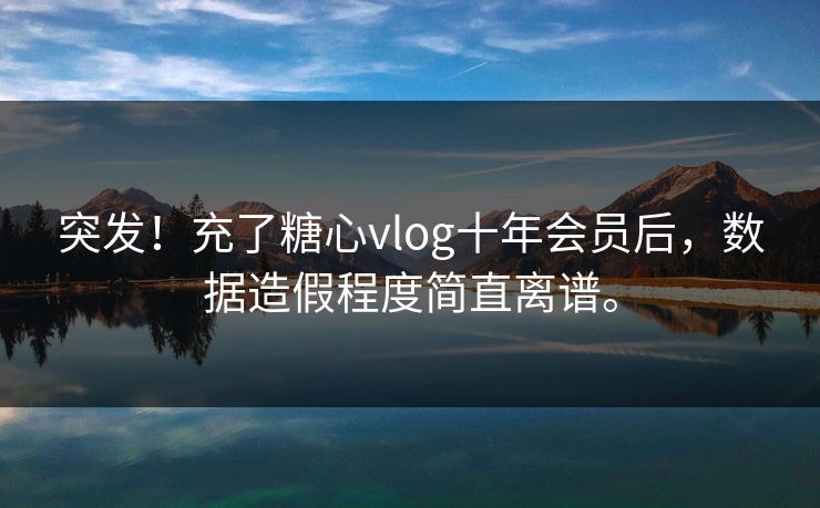 突发！充了<strong>糖心vlog</strong>十年会员后，数据造假程度简直离谱。
