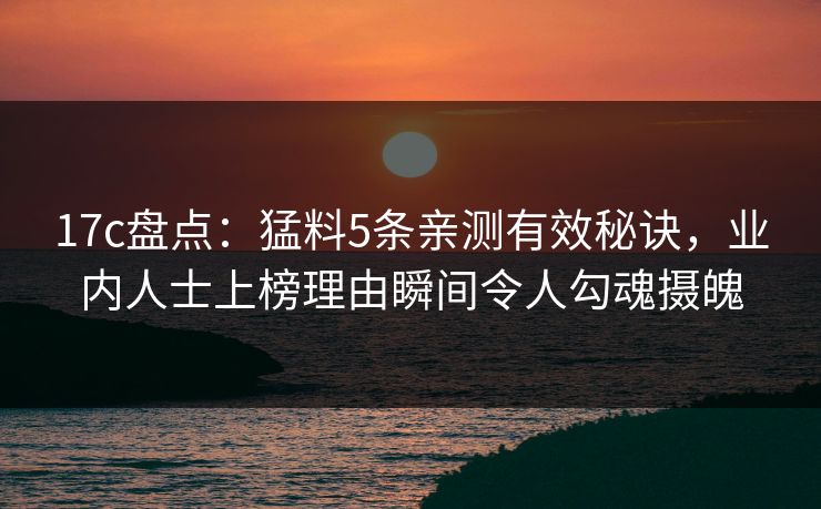 17c盘点：猛料5条亲测有效秘诀，业内人士上榜理由瞬间令人勾魂摄魄