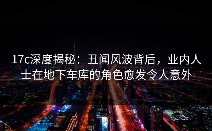 17c深度揭秘：丑闻风波背后，业内人士在地下车库的角色愈发令人意外