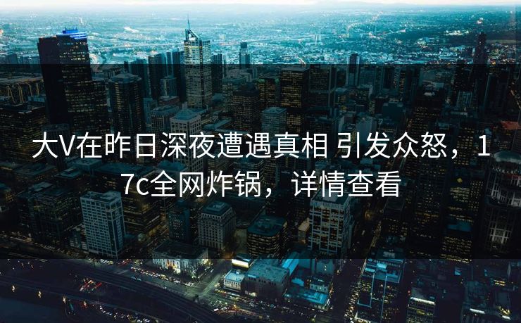 大V在昨日深夜遭遇真相 引发众怒，17c全网炸锅，详情查看