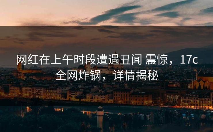 网红在上午时段遭遇丑闻 震惊，17c全网炸锅，详情揭秘