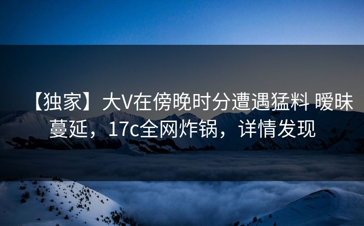 【独家】大V在傍晚时分遭遇猛料 暧昧蔓延，17c全网炸锅，详情发现