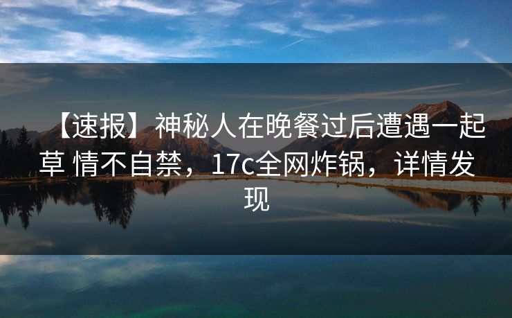 【速报】神秘人在晚餐过后遭遇一起草 情不自禁，17c全网炸锅，详情发现