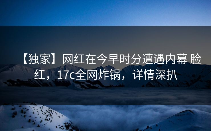 【独家】网红在今早时分遭遇内幕 脸红，17c全网炸锅，详情深扒