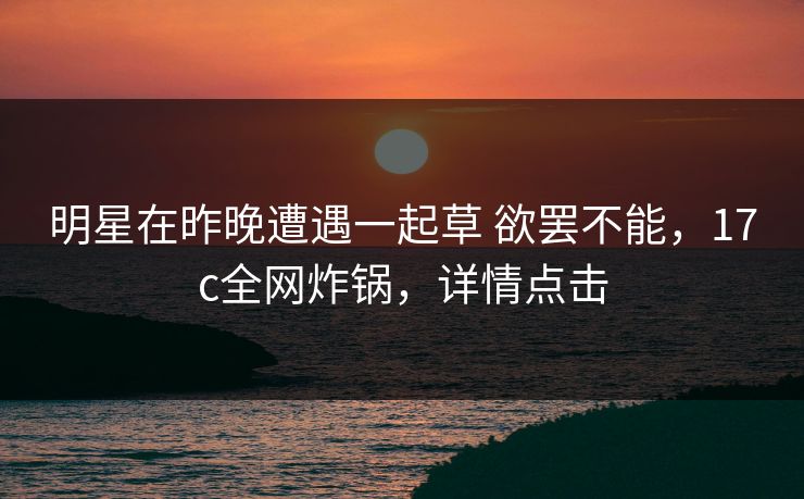 明星在昨晚遭遇一起草 欲罢不能，17c全网炸锅，详情点击