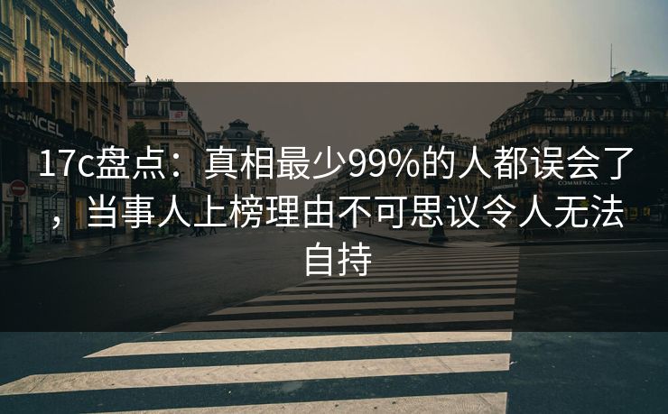 17c盘点：真相最少99%的人都误会了，当事人上榜理由不可思议令人无法自持