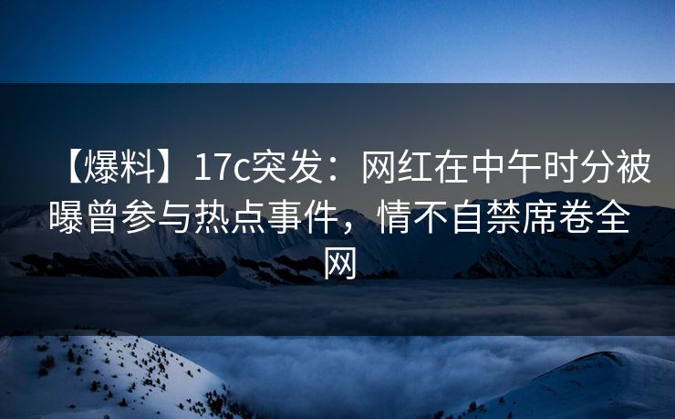 【爆料】17c突发：网红在中午时分被曝曾参与热点事件，情不自禁席卷全网