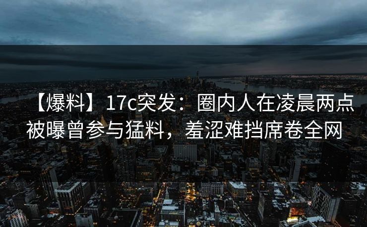 【爆料】17c突发：圈内人在凌晨两点被曝曾参与猛料，羞涩难挡席卷全网