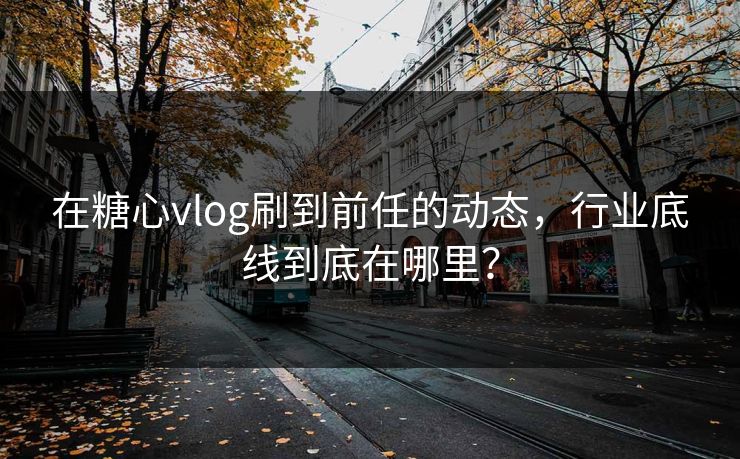 在糖心vlog刷到前任的动态，行业底线到底在哪里？