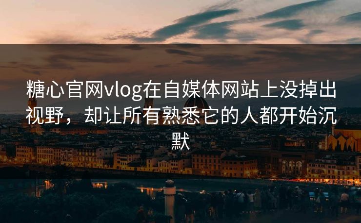 糖心官网vlog在自媒体网站上没掉出视野，却让所有熟悉它的人都开始沉默