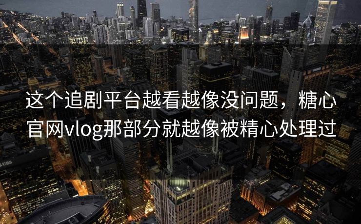 这个追剧平台越看越像没问题，糖心官网vlog那部分就越像被精心处理过